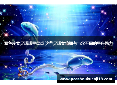 双鱼座女足球球星盘点 这些足球女将拥有与众不同的星座魅力