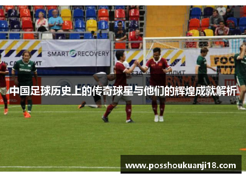 中国足球历史上的传奇球星与他们的辉煌成就解析